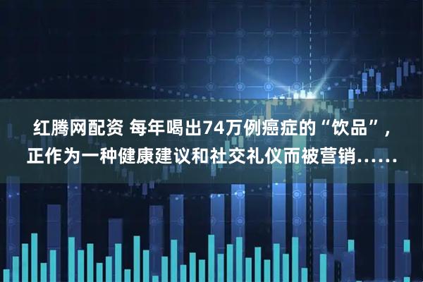 红腾网配资 每年喝出74万例癌症的“饮品”，正作为一种健康建议和社交礼仪而被营销……