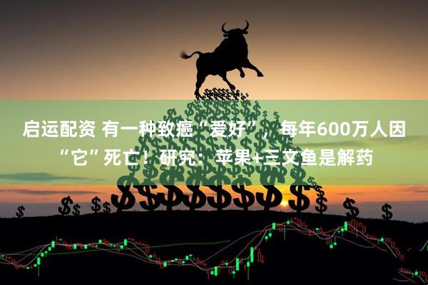 启运配资 有一种致癌“爱好”，每年600万人因“它”死亡！研究：苹果+三文鱼是解药