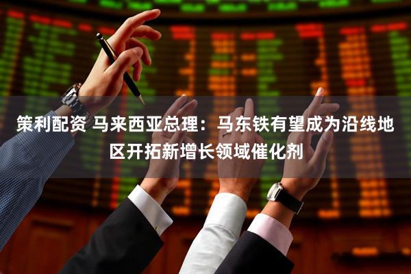 策利配资 马来西亚总理：马东铁有望成为沿线地区开拓新增长领域催化剂