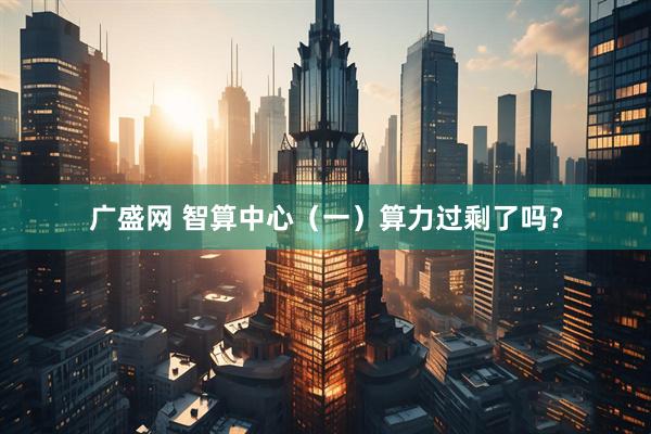 广盛网 智算中心（一）算力过剩了吗？