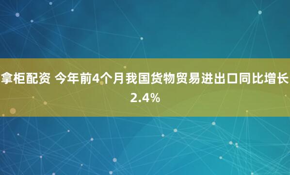 拿柜配资 今年前4个月我国货物贸易进出口同比增长2.4%