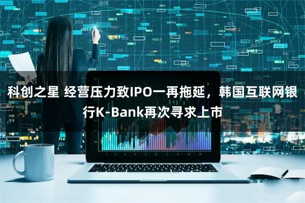 科创之星 经营压力致IPO一再拖延，韩国互联网银行K-Bank再次寻求上市
