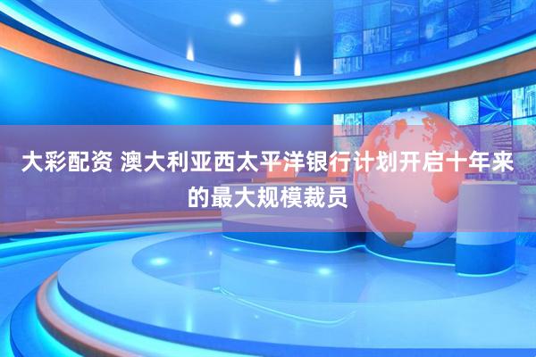 大彩配资 澳大利亚西太平洋银行计划开启十年来的最大规模裁员