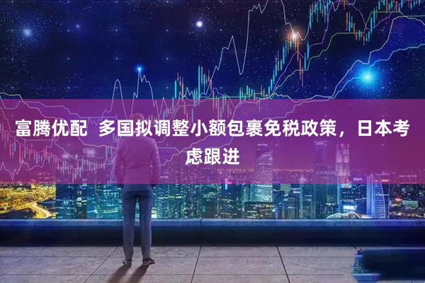 富腾优配  多国拟调整小额包裹免税政策，日本考虑跟进
