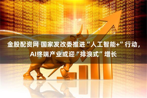 金股配资网 国家发改委推进“人工智能+”行动，AI终端产业或迎“排浪式”增长