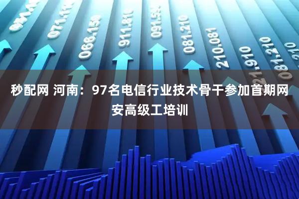 秒配网 河南：97名电信行业技术骨干参加首期网安高级工培训