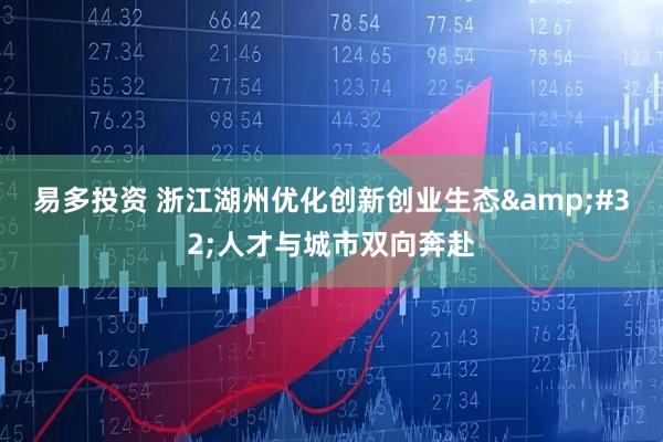 易多投资 浙江湖州优化创新创业生态&#32;人才与城市双向奔赴