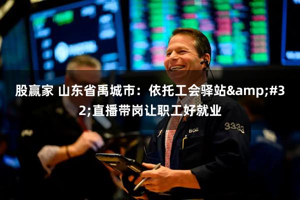 股赢家 山东省禹城市：依托工会驿站&#32;直播带岗让职工好就业
