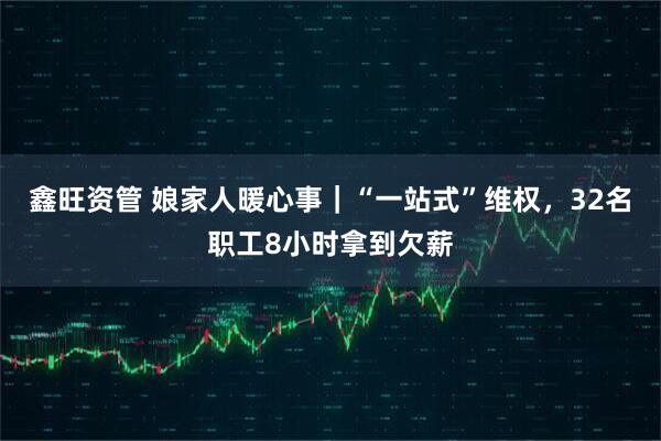 鑫旺资管 娘家人暖心事｜“一站式”维权，32名职工8小时拿到欠薪