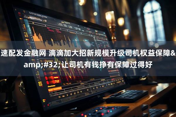 速配发金融网 滴滴加大招新规模升级司机权益保障&#32;让司机有钱挣有保障过得好