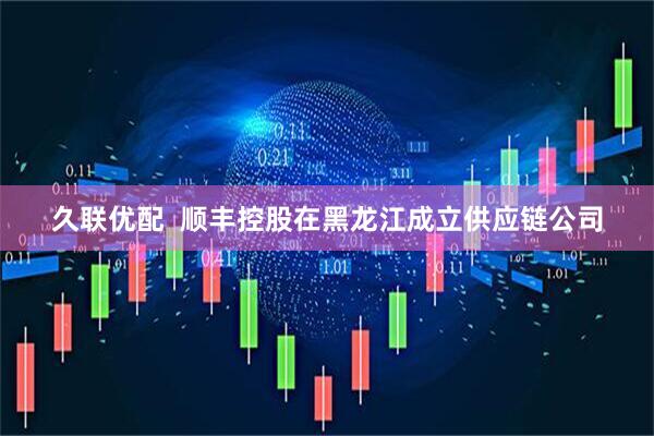 久联优配  顺丰控股在黑龙江成立供应链公司