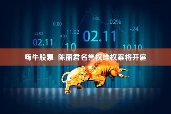 嗨牛股票  陈丽君名誉权维权案将开庭