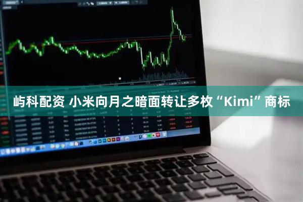 屿科配资 小米向月之暗面转让多枚“Kimi”商标