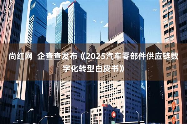 尚红网  企查查发布《2025汽车零部件供应链数字化转型白皮书》