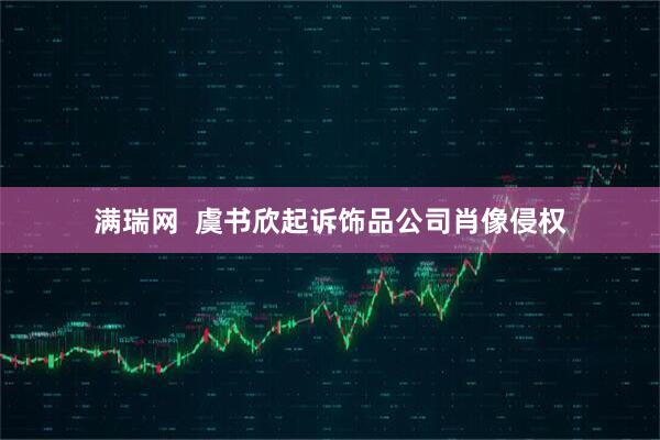 满瑞网  虞书欣起诉饰品公司肖像侵权