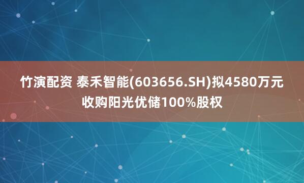 竹演配资 泰禾智能(603656.SH)拟4580万元收购阳光优储100%股权