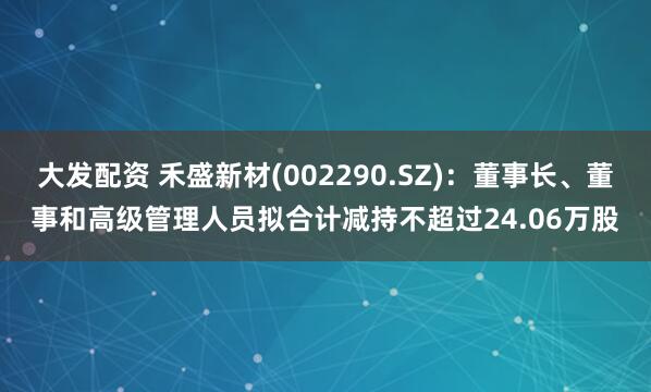 大发配资 禾盛新材(002290.SZ)：董事长、董事和高级管理人员拟合计减持不超过24.06万股
