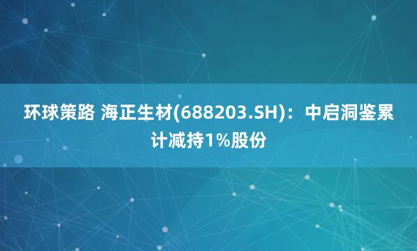 环球策路 海正生材(688203.SH)：中启洞鉴累计减持1%股份