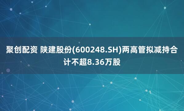 聚创配资 陕建股份(600248.SH)两高管拟减持合计不超8.36万股