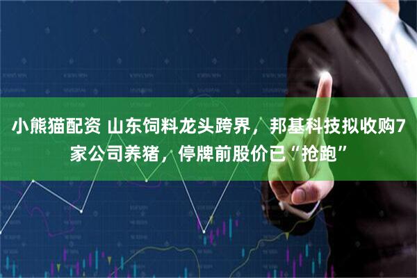 小熊猫配资 山东饲料龙头跨界，邦基科技拟收购7家公司养猪，停牌前股价已“抢跑”