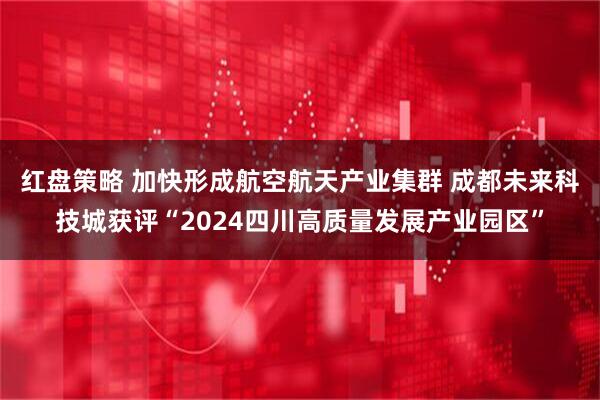 红盘策略 加快形成航空航天产业集群 成都未来科技城获评“2024四川高质量发展产业园区”