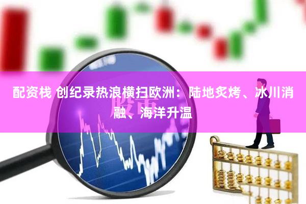 配资栈 创纪录热浪横扫欧洲：陆地炙烤、冰川消融、海洋升温