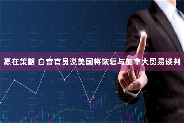 赢在策略 白宫官员说美国将恢复与加拿大贸易谈判