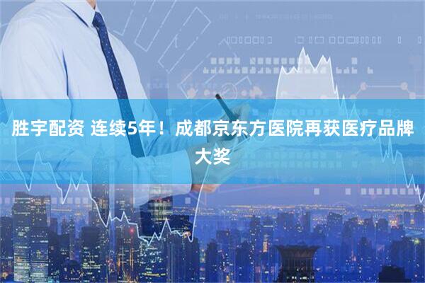 胜宇配资 连续5年！成都京东方医院再获医疗品牌大奖