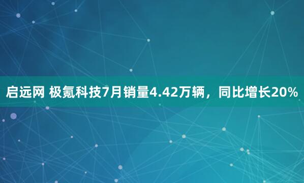 启远网 极氪科技7月销量4.42万辆，同比增长20%