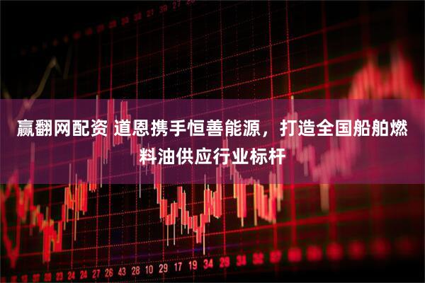 赢翻网配资 道恩携手恒善能源，打造全国船舶燃料油供应行业标杆