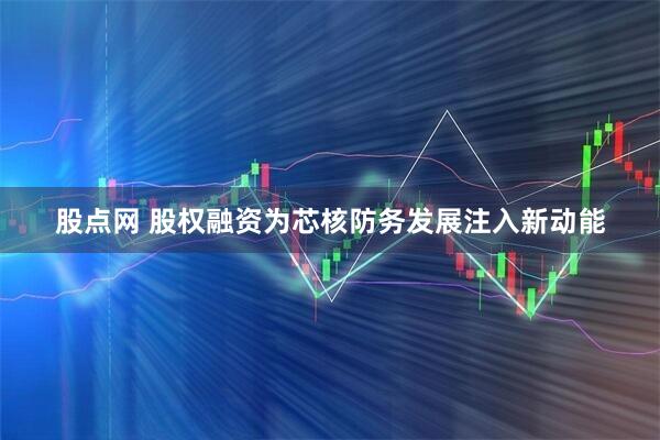 股点网 股权融资为芯核防务发展注入新动能