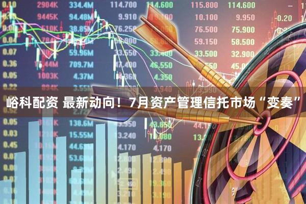 峪科配资 最新动向！7月资产管理信托市场“变奏”