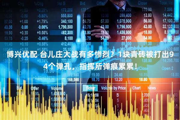博兴优配 台儿庄大战有多惨烈？1块青砖被打出94个弹孔，指挥所弹痕累累！