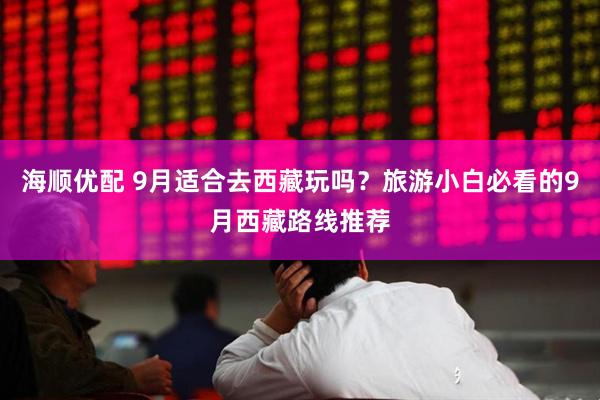 海顺优配 9月适合去西藏玩吗？旅游小白必看的9月西藏路线推荐