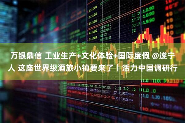 万银鼎信 工业生产+文化体验+国际度假 @遂宁人 这座世界级酒旅小镇要来了丨活力中国调研行