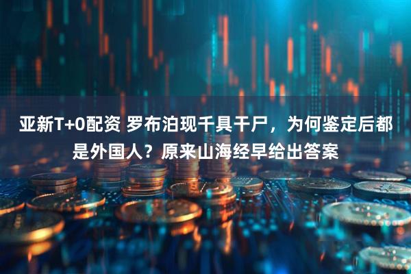 亚新T+0配资 罗布泊现千具干尸，为何鉴定后都是外国人？原来山海经早给出答案