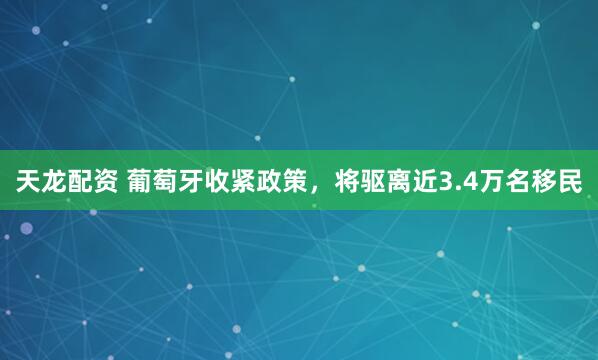天龙配资 葡萄牙收紧政策，将驱离近3.4万名移民