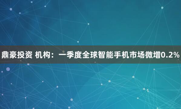 鼎豪投资 机构：一季度全球智能手机市场微增0.2%