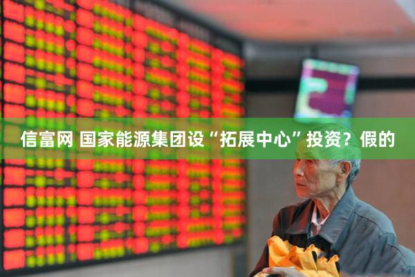 信富网 国家能源集团设“拓展中心”投资？假的