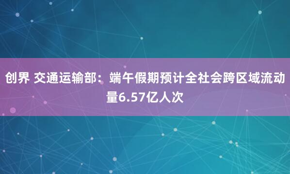 创界 交通运输部：端午假期预计全社会跨区域流动量6.57亿人次