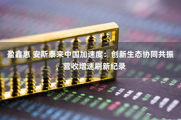 盈鑫惠 安斯泰来中国加速度：创新生态协同共振，营收增速刷新纪录