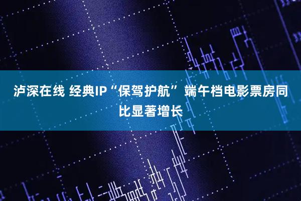 泸深在线 经典IP“保驾护航” 端午档电影票房同比显著增长