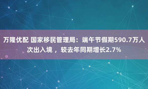 万隆优配 国家移民管理局：端午节假期590.7万人次出入境 ，较去年同期增长2.7%
