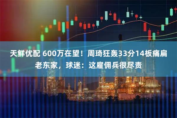 天鲜优配 600万在望！周琦狂轰33分14板痛扁老东家，球迷：这雇佣兵很尽责