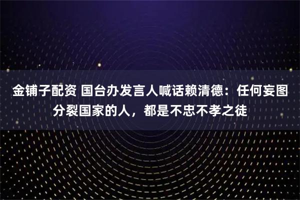金铺子配资 国台办发言人喊话赖清德：任何妄图分裂国家的人，都是不忠不孝之徒