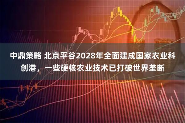 中鼎策略 北京平谷2028年全面建成国家农业科创港，一些硬核农业技术已打破世界垄断