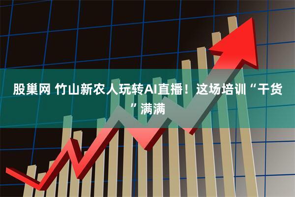 股巢网 竹山新农人玩转AI直播！这场培训“干货”满满