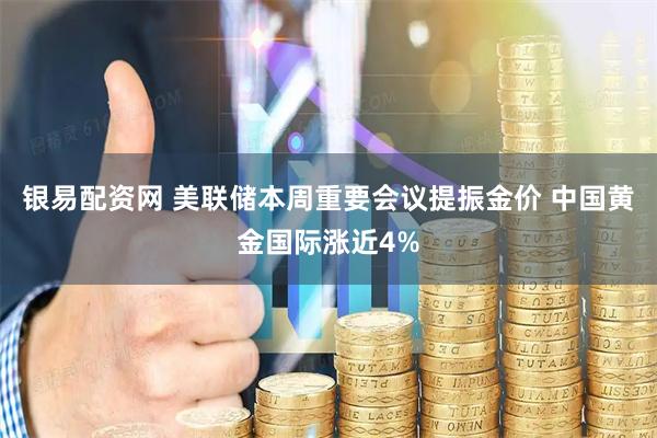 银易配资网 美联储本周重要会议提振金价 中国黄金国际涨近4%