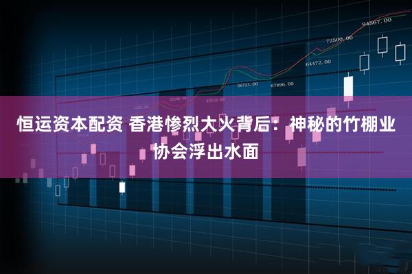 恒运资本配资 香港惨烈大火背后:神秘的竹棚业协会浮出水面