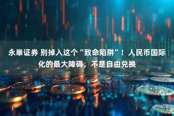 永崋证券 别掉入这个“致命陷阱”!人民币国际化的最大障碍,不是自由兑换